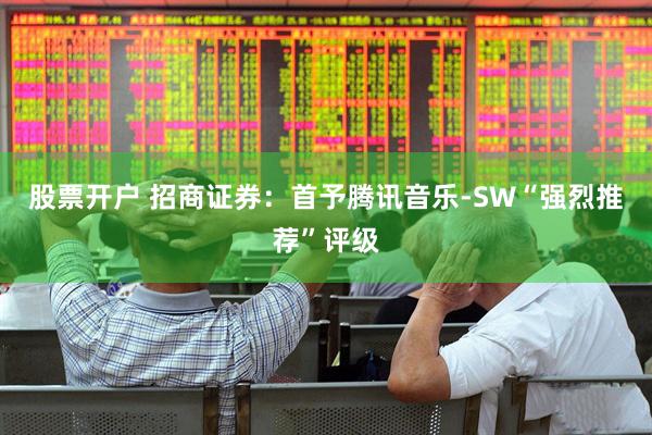 股票开户 招商证券：首予腾讯音乐-SW“强烈推荐”评级