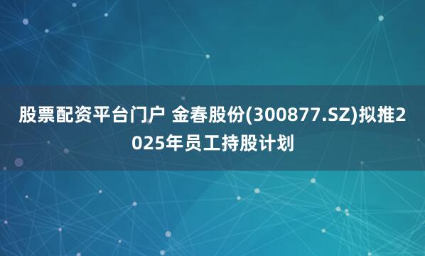 股票配资平台门户 金春股份(300877.SZ)拟推2025年员工持股计划