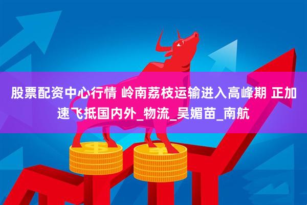 股票配资中心行情 岭南荔枝运输进入高峰期 正加速飞抵国内外_物流_吴媚苗_南航