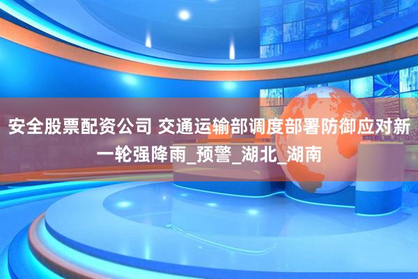 安全股票配资公司 交通运输部调度部署防御应对新一轮强降雨_预警_湖北_湖南