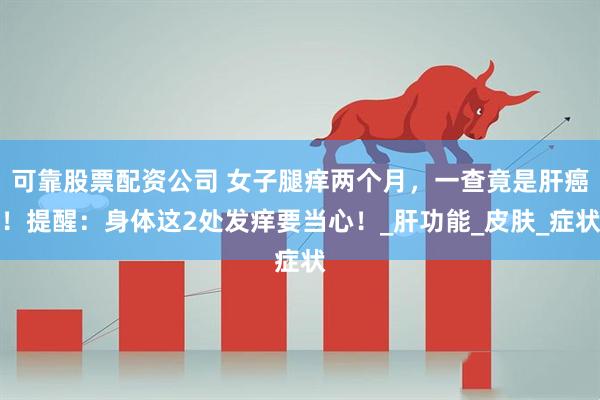 可靠股票配资公司 女子腿痒两个月，一查竟是肝癌！提醒：身体这2处发痒要当心！_肝功能_皮肤_症状