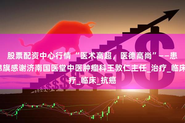 股票配资中心行情 “医术高超，医德高尚”——患者送锦旗感谢济南国医堂中医肿瘤科王敦仁主任_治疗_临床_抗癌