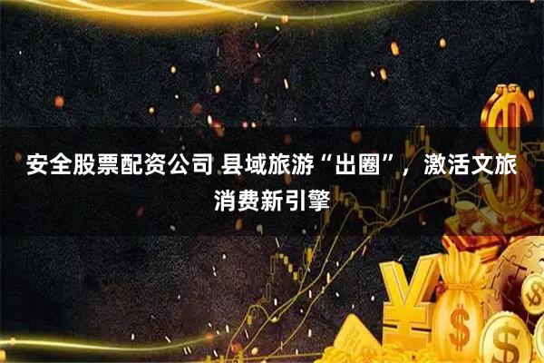 安全股票配资公司 县域旅游“出圈”，激活文旅消费新引擎