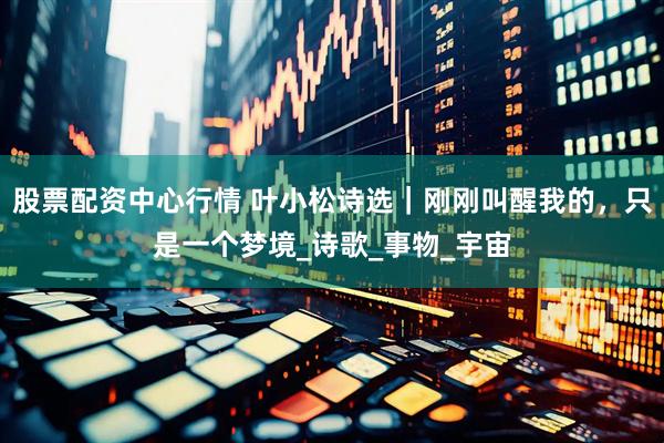 股票配资中心行情 叶小松诗选｜刚刚叫醒我的，只是一个梦境_诗歌_事物_宇宙