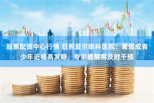 股票配资中心行情 日照爱尔眼科医院：暑假成青少年近视高发期，专家提醒需及时干预