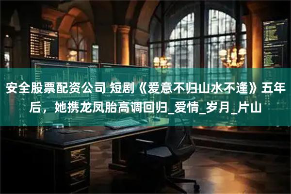 安全股票配资公司 短剧《爱意不归山水不逢》五年后，她携龙凤胎高调回归_爱情_岁月_片山