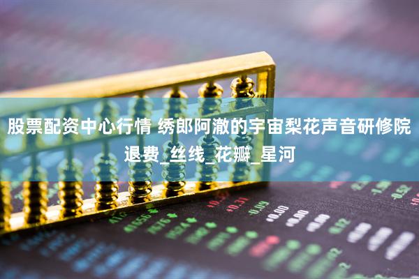 股票配资中心行情 绣郎阿澈的宇宙梨花声音研修院退费_丝线_花瓣_星河
