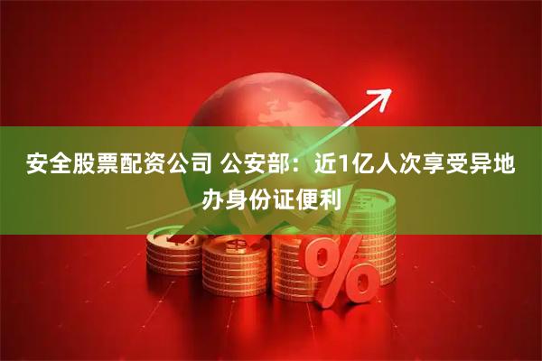 安全股票配资公司 公安部：近1亿人次享受异地办身份证便利