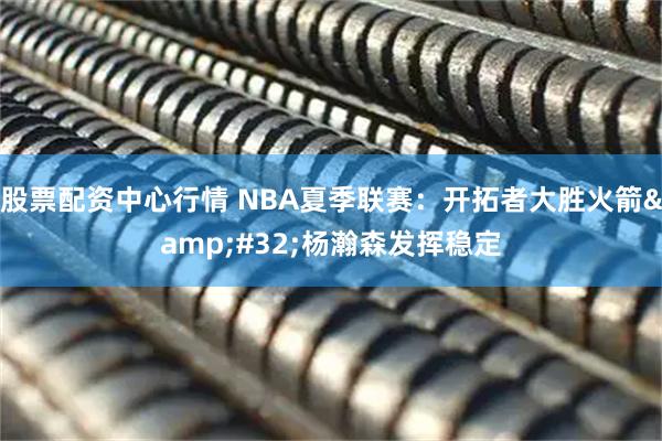 股票配资中心行情 NBA夏季联赛：开拓者大胜火箭&#32;杨瀚森发挥稳定