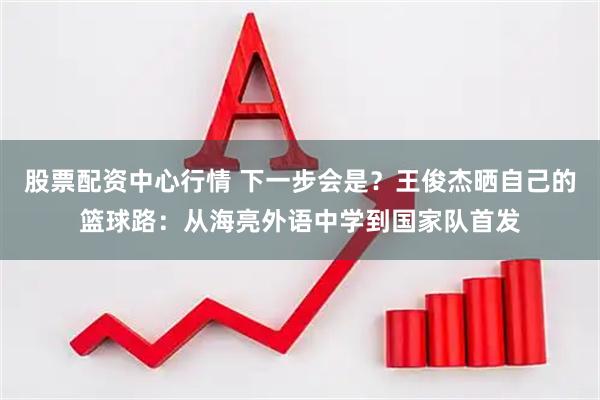 股票配资中心行情 下一步会是？王俊杰晒自己的篮球路：从海亮外语中学到国家队首发