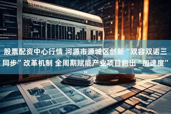 股票配资中心行情 河源市源城区创新“双容双诺三同步”改革机制 全周期赋能产业项目跑出“加速度”