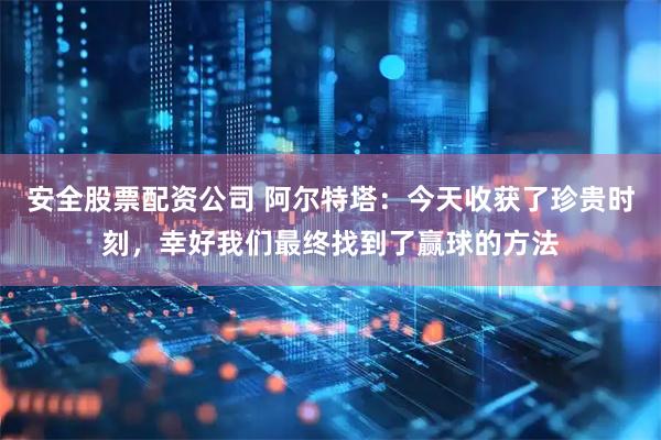 安全股票配资公司 阿尔特塔：今天收获了珍贵时刻，幸好我们最终找到了赢球的方法