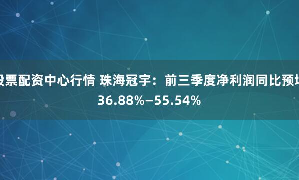 股票配资中心行情 珠海冠宇：前三季度净利润同比预增36.88%—55.54%