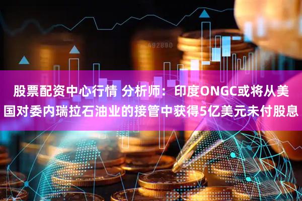 股票配资中心行情 分析师：印度ONGC或将从美国对委内瑞拉石油业的接管中获得5亿美元未付股息