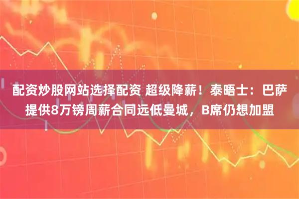 配资炒股网站选择配资 超级降薪！泰晤士：巴萨提供8万镑周薪合同远低曼城，B席仍想加盟
