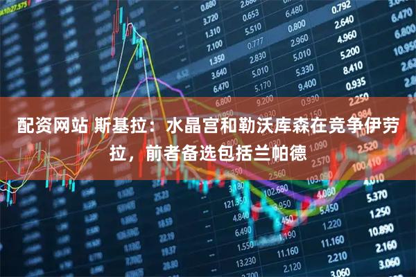 配资网站 斯基拉：水晶宫和勒沃库森在竞争伊劳拉，前者备选包括兰帕德