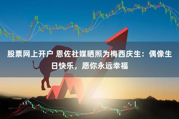 股票网上开户 恩佐社媒晒照为梅西庆生：偶像生日快乐，愿你永远幸福