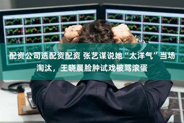 配资公司选配资配资 张艺谋说她“太洋气”当场淘汰，王晓晨脸肿试戏被骂滚蛋