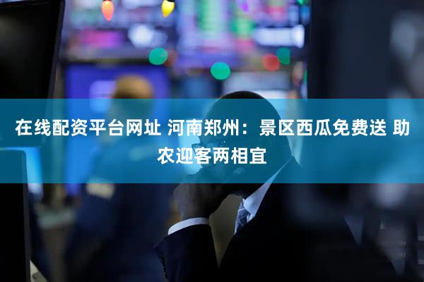 在线配资平台网址 河南郑州：景区西瓜免费送 助农迎客两相宜