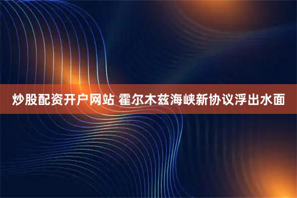 炒股配资开户网站 霍尔木兹海峡新协议浮出水面