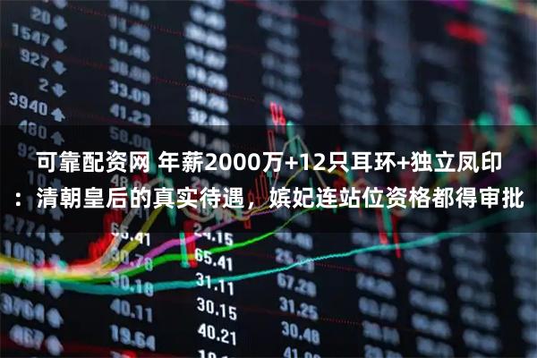 可靠配资网 年薪2000万+12只耳环+独立凤印：清朝皇后的真实待遇，嫔妃连站位资格都得审批