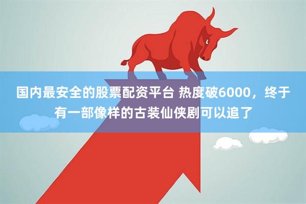 国内最安全的股票配资平台 热度破6000，终于有一部像样的古装仙侠剧可以追了