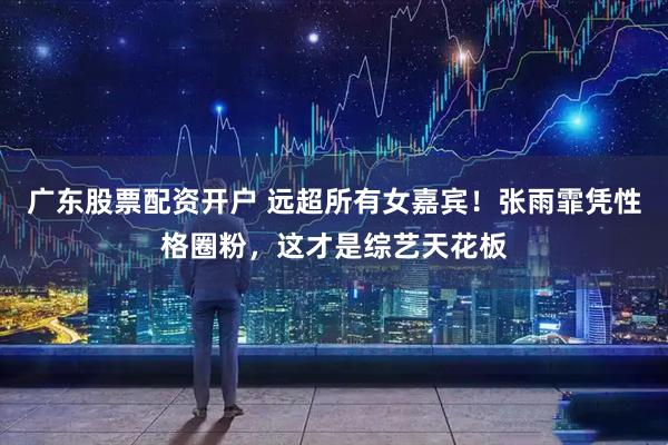 广东股票配资开户 远超所有女嘉宾！张雨霏凭性格圈粉，这才是综艺天花板