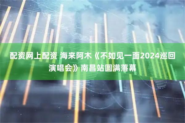 配资网上配资 海来阿木《不如见一面2024巡回演唱会》南昌站圆满落幕