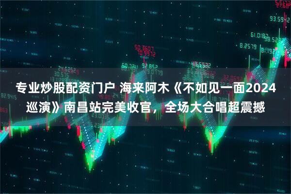 专业炒股配资门户 海来阿木《不如见一面2024巡演》南昌站完美收官,全场大合唱超震撼
