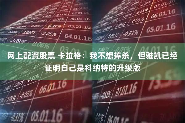 网上配资股票 卡拉格：我不想捧杀，但雅凯已经证明自己是科纳特的升级版