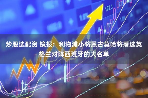 炒股选配资 镜报：利物浦小将恩古莫哈将落选英格兰对阵西班牙的大名单