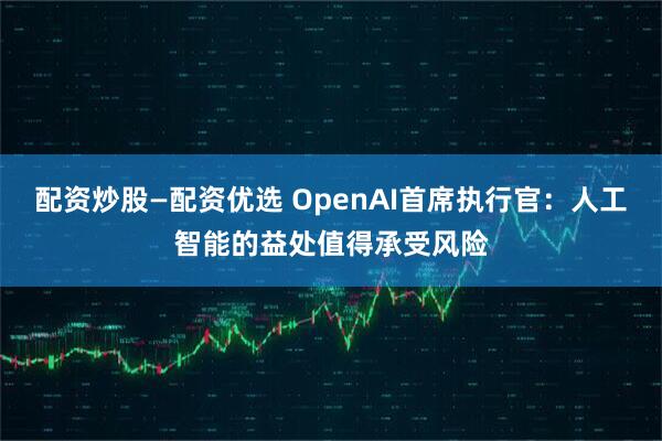 配资炒股—配资优选 OpenAI首席执行官：人工智能的益处值得承受风险
